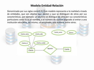 Modelo Entidad-Relación
Denominado por sus siglas como E-R; Este modelo representa a la realidad a través
de entidades, que son objetos que existen y que se distinguen de otros por sus
características, por ejemplo: un alumno se distingue de otro por sus características
particulares como lo es el nombre, o el número de control asignado al entrar a una
institución educativa, así mismo, un empleado, una materia, entre otros.
 
