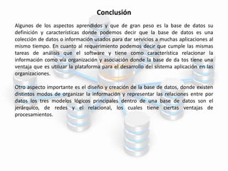 Conclusión
Algunos de los aspectos aprendidos y que de gran peso es la base de datos su
definición y características donde podemos decir que la base de datos es una
colección de datos o información usados para dar servicios a muchas aplicaciones al
mismo tiempo. En cuanto al requerimiento podemos decir que cumple las mismas
tareas de análisis que el software y tiene como característica relacionar la
información como vía organización y asociación donde la base de da tos tiene una
ventaja que es utilizar la plataforma para el desarrollo del sistema aplicación en las
organizaciones.
Otro aspecto importante es el diseño y creación de la base de datos, donde existen
distintos modos de organizar la información y representar las relaciones entre por
datos los tres modelos lógicos principales dentro de una base de datos son el
jerárquico, de redes y el relacional, los cuales tiene ciertas ventajas de
procesamientos.
 