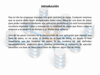 Introducción
Hoy en día las empresas manejan una gran cantidad de datos. Cualquier empresa
que se precie debe tener almacenados todos estos datos en una base de datos
para poder realizarlos mediante una aplicación profesional; sin esta funcionalidad
resultaría imposible tratar y manejar en su totalidad los datos que lleva a cabo la
empresa y se perdería un tiempo y un dinero muy valiosos.
Uno de los pasos cruciales en la construcción de una aplicación que maneje una
base de datos, es sin duda, el diseño de la base de datos, en donde lo más
importante son los modelos de datos. Si los modelos no son definidos
apropiadamente, podemos tener muchos problemas al momento de ejecutar
consultas a la base de datos para tratar de obtener algún tipo de datos.
 