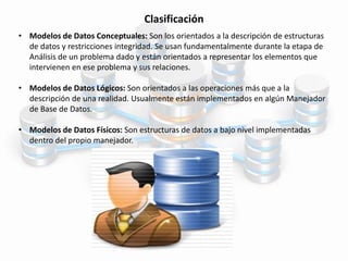 Clasificación
• Modelos de Datos Conceptuales: Son los orientados a la descripción de estructuras
de datos y restricciones integridad. Se usan fundamentalmente durante la etapa de
Análisis de un problema dado y están orientados a representar los elementos que
intervienen en ese problema y sus relaciones.
• Modelos de Datos Lógicos: Son orientados a las operaciones más que a la
descripción de una realidad. Usualmente están implementados en algún Manejador
de Base de Datos.
• Modelos de Datos Físicos: Son estructuras de datos a bajo nivel implementadas
dentro del propio manejador.
 