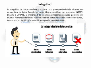 Integridad
La integridad de datos se refiere a la correctitud y completitud de la información
en una base de datos. Cuando los contenidos se modifican con sentencias INSERT,
DELETE o UPDATE, la integridad de los datos almacenados puede perderse de
muchas maneras diferentes. Pueden añadirse datos no validos a la base de datos,
tales como un pedido que especifica un producto no existente.
 