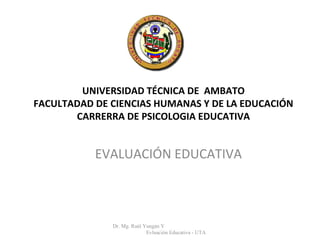 UNIVERSIDAD TÉCNICA DE AMBATO
FACULTADAD DE CIENCIAS HUMANAS Y DE LA EDUCACIÓN
CARRERRA DE PSICOLOGIA EDUCATIVA
Dr. Mg. Raúl Yungán Y
Evluación Educativa - UTA
EVALUACIÓN EDUCATIVA
 