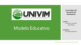 Modelo Educativo
Presenta: Sara SolísTrechuelo
Curso básico de
formación de
diseñadores
Unidad 1
El entorno virtual de
aprendizaje
Actividad 1
El modelo educativo
 