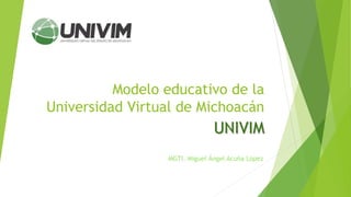Modelo educativo de la
Universidad Virtual de Michoacán
UNIVIM
MGTI. Miguel Ángel Acuña López
 