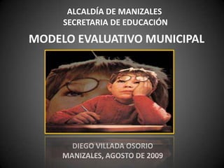 ALCALDÍA DE MANIZALES
SECRETARIA DE EDUCACIÓN
MODELO EVALUATIVO MUNICIPAL
DIEGO VILLADA OSORIO
MANIZALES, AGOSTO DE 2009
 