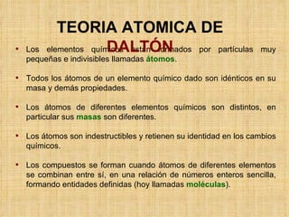 Los elementos químicos están formados por partículas muy pequeñas e indivisibles llamadas  átomos .  Todos los átomos de un elemento químico dado son idénticos en su masa y demás propiedades. Los átomos de diferentes elementos químicos son distintos, en particular sus  masas  son diferentes. Los átomos son indestructibles y retienen su identidad en los cambios químicos. Los compuestos se forman cuando átomos de diferentes elementos se combinan entre sí, en una relación de números enteros sencilla, formando entidades definidas (hoy llamadas  moléculas ). TEORIA ATOMICA DE  DALTÓN 