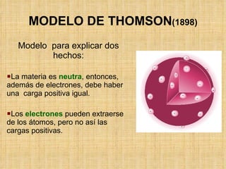MODELO DE THOMSON (1898) Modelo  para explicar dos hechos: La materia es  neutra , entonces, además de electrones, debe haber una  carga positiva igual. Los  electrones  pueden extraerse de los átomos, pero no así las cargas positivas. 