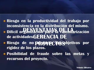  Riesgo en la productividad del trabajo por
  inconsistencia en la distribución del mismo.
 Difícil organización para la DE LA
            DESVENTAJAS calendarización
  de actividades.GERENCIA DE
 Riesgo de no PROYECTOS
                   alcanzar los objetivos por
  rigidez de los plazos.
 Posibilidad de fraude sobre las metas y
  recursos del proyecto.
                                       Yeinnis Olivares
 
