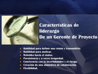 Características de
                 liderazgo
                 De un Gerente de Proyecto

   Habilidad para definir una visión y transmitirla.
   Habilidad para motivar.
   Rebeldía hacia el status.
   Persistencia y a veces terquedad.
   Convivencia con la incertidumbre y el riesgo.
   Creación de una atmósfera de colaboración.
   Flexibilidad.
 