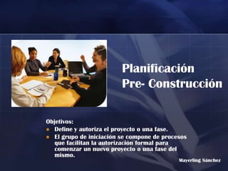 Planificación
                         Pre- Construcción

Objetivos:
 Define y autoriza el proyecto o una fase.
 El grupo de iniciación se compone de procesos
   que facilitan la autorización formal para
   comenzar un nuevo proyecto o una fase del
   mismo.
                                            Mayerling Sánchez
 