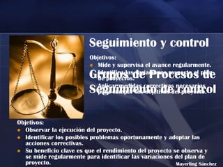 Seguimiento y control
                          Objetivos:
                           Mide y supervisa el avance regularmente.

                          Grupos de Procesos de
                           Identifica las variaciones respecto al plan
                             de proyectos.
                           Aplicar medidas correctivas necesarias
                          Seguimiento de control
                             para cumplir los objetivos del proyecto.



Objetivos:
 Observar la ejecución del proyecto.
 Identificar los posibles problemas oportunamente y adoptar las
   acciones correctivas.
 Su beneficio clave es que el rendimiento del proyecto se observa y
   se mide regularmente para identificar las variaciones del plan de
   proyecto.                                             Mayerling Sánchez
 