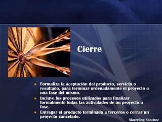 Cierre


   Formaliza la aceptación del producto, servicio o
    resultado, para terminar ordenadamente el proyecto o
    una fase del mismo.
   Incluye los procesos utilizados para finalizar
    formalmente todas las actividades de un proyecto o
    fase.
   Entregar el producto terminado a terceros o cerrar un
    proyecto cancelado.
                                               Mayerling Sánchez
 