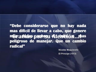 “Debe considerarse que no hay nada
mas difícil de llevar a cabo, que genere
mas dudas por su el éxito o mas
 Gracias sobre Atención…!
peligroso de manejar. Que un cambio
radical”
                         Nicolás Maquiavelo
                         El Príncipe (1513)
 