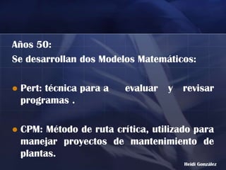 Años 50:
Se desarrollan dos Modelos Matemáticos:

   Pert: técnica para a   evaluar   y   revisar
    programas .

   CPM: Método de ruta crítica, utilizado para
    manejar proyectos de mantenimiento de
    plantas.
                                         Heidi González
 