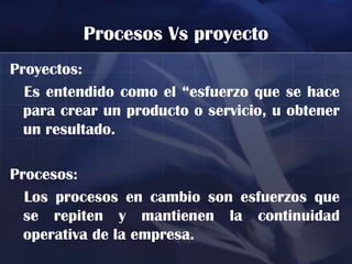 Procesos Vs proyecto
Proyectos:
  Es entendido como el “esfuerzo que se hace
  para crear un producto o servicio, u obtener
  un resultado.

Procesos:
  Los procesos en cambio son esfuerzos que
  se repiten y mantienen la continuidad
  operativa de la empresa.
 