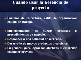 Cuando usar la Gerencia de
               proyecto

   Cambios de estructura, estilo de organización
    equipo de trabajo.

   Implementación      de   nuevos     procesos    o
    procedimientos de negocio.
   Responder a una solicitud de mercado.
   Desarrollo de nuevos productos o servicios.
   En general: para lograr los objetivos al empreder
    cualquier proyecto.
 