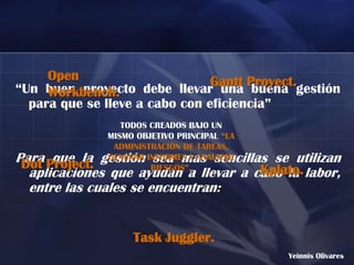 Open                       Gantt Proyect.
“Un buen proyecto debe llevar una buena gestión
     Workbench.
  para que se lleve a cabo con eficiencia”
                 TODOS CREADOS BAJO UN
              MISMO OBJETIVO PRINCIPAL “LA
               ADMINISTRACIÓN DE TAREAS,
Para Project. gestión sea mas sencillas se utilizan
 Dot que la
              GENERAR INFORMES Y ANALIZAR
                       RIESGOS”.      Kplato.
  aplicaciones que ayudan a llevar a cabo la labor,
  entre las cuales se encuentran:


                   Task Juggler.
                                             Yeinnis Olivares
 
