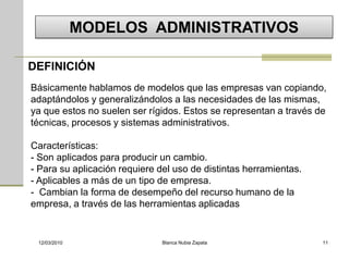 MODELOS ADMINISTRATIVOS

DEFINICIÓN
Básicamente hablamos de modelos que las empresas van copiando,
adaptándolos y generalizándolos a las necesidades de las mismas,
ya que estos no suelen ser rígidos. Estos se representan a través de
técnicas, procesos y sistemas administrativos.

Características:
- Son aplicados para producir un cambio.
- Para su aplicación requiere del uso de distintas herramientas.
- Aplicables a más de un tipo de empresa.
- Cambian la forma de desempeño del recurso humano de la
empresa, a través de las herramientas aplicadas


 12/03/2010                    Blanca Nubia Zapata                 11
 