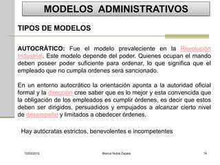 MODELOS ADMINISTRATIVOS
TIPOS DE MODELOS

AUTOCRÁTICO: Fue el modelo prevaleciente en la Revolución
Industrial. Este modelo depende del poder. Quienes ocupan el mando
deben poseer poder suficiente para ordenar, lo que significa que el
empleado que no cumpla ordenes será sancionado.

En un entorno autocrático la orientación apunta a la autoridad oficial
formal y la dirección cree saber que es lo mejor y esta convencida que
la obligación de los empleados es cumplir órdenes, es decir que estos
deben ser dirigidos, persuadidos y empujados a alcanzar cierto nivel
de desempeño y limitados a obedecer órdenes.

 Hay autócratas estrictos, benevolentes e incompetentes


  12/03/2010                  Blanca Nubia Zapata                  14
 