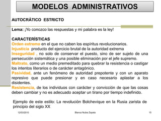 MODELOS ADMINISTRATIVOS
AUTOCRÁTICO ESTRICTO

Lema: ¡Yo conozco las respuestas y mi palabra es la ley!

CARACTERÍSTICAS
Orden extremo en el que no caben los espíritus revolucionarios.
Injusticia producto del ejercicio brutal de la autoridad extrema
Inseguridad , no solo de conservar el puesto, sino de ser sujeto de una
persecución sistemática y una posible eliminación por el jefe supremo.
Maltrato, como un medio premeditado para quebrar la resistencia o castigar
los intentos literarios o de carácter antagónico.
Pasividad, ante un fenómeno de autoridad prepotente y con un aparato
represivo que puede presionar y en caso necesario aplastar a los
disidentes.
Resistencia, de los individuos con carácter y convicción de que las cosas
deben cambiar y no es adecuado aceptar un tirano por tiempo indefinido.

Ejemplo de este estilo: La revolución Bolchevique en la Rusia zarista de
principio del siglo XX
   12/03/2010                     Blanca Nubia Zapata                        15
 