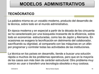 MODELOS ADMINISTRATIVOS

TECNÓCRATICO

La palabra misma es un vocablo moderno, producto del desarrollo de
la técnica, sobre todo en el mundo administrativo.

En época moderna y en especial a partir de la década de los cincuenta
se ha caracterizado por una búsqueda incesante de la eficiencia, sobre
todo en economías estructuradas, como las de Japón y Alemania. En
ocasiones se exagera la tecnificación en detrimento del colaborador,
sacrificando su dignidad, al compararlo con las máquinas en un afán
por programar y controlar todas las actividades de las instituciones.

La técnica en los países en desarrollo, tiende a buscar una solución
rápida a muchos de los problemas operativos, pero que en la mayoría
de los casos son más bien de carácter estructural. Otro problema muy
común es usar o transferir una tecnología obsoleta o muy costosa.
  12/03/2010                  Blanca Nubia Zapata                  18
 