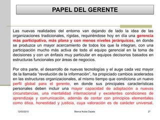 PAPEL DEL GERENTE


Las nuevas realidades del entorno van dejando de lado la idea de las
organizaciones tradicionales, rígidas, requiriéndose hoy en día una gerencia
más participativa, más plana y con menos niveles jerárquicos, en donde
se produzca un mayor acercamiento de todos los que la integran, con una
participación mucho más activa de todo el equipo gerencial en la toma de
decisiones y con un énfasis muy particular en equipos decisorios basados en
estructuras funcionales por áreas de negocios.

Por otra parte, el desarrollo de nuevas tecnologías y el auge cada vez mayor
de la llamada “revolución de la información”, ha propiciado cambios acelerados
en las estructuras organizacionales, al mismo tiempo que condiciona un nuevo
perfil global para el gerente, en donde sus principales características
personales deben incluir una mayor capacidad de adaptación a nuevas
circunstancias, una mentalidad internacional y excelentes condiciones de
aprendizaje y comunicación, además de contar con principios elementales
como ética, honestidad y justicia, cuya valoración es de carácter universal.

  12/03/2010                      Blanca Nubia Zapata                     27
 