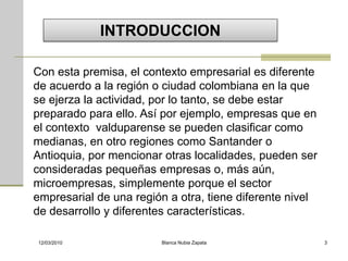 INTRODUCCION

Con esta premisa, el contexto empresarial es diferente
de acuerdo a la región o ciudad colombiana en la que
se ejerza la actividad, por lo tanto, se debe estar
preparado para ello. Así por ejemplo, empresas que en
el contexto valduparense se pueden clasificar como
medianas, en otro regiones como Santander o
Antioquia, por mencionar otras localidades, pueden ser
consideradas pequeñas empresas o, más aún,
microempresas, simplemente porque el sector
empresarial de una región a otra, tiene diferente nivel
de desarrollo y diferentes características.

12/03/2010              Blanca Nubia Zapata               3
 