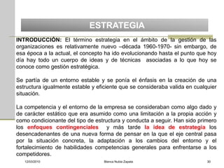 ESTRATEGIA
INTRODUCCIÓN: El término estrategia en el ámbito de la gestión de las
organizaciones es relativamente nuevo –década 1960-1970- sin embargo, de
esa época a la actual, el concepto ha ido evolucionando hasta el punto que hoy
día hay todo un cuerpo de ideas y de técnicas asociadas a lo que hoy se
conoce como gestión estratégica.

Se partía de un entorno estable y se ponía el énfasis en la creación de una
estructura igualmente estable y eficiente que se consideraba valida en cualquier
situación.

La competencia y el entorno de la empresa se consideraban como algo dado y
de carácter estático que era asumido como una limitación a la propia acción y
como condicionante del tipo de estructura y conducta a seguir. Han sido primero
los enfoques contingenciales y más tarde la idea de estrategia los
desencadenantes de una nueva forma de pensar en la que el eje central pasa
por la situación concreta, la adaptación a los cambios del entorno y el
fortalecimiento de habilidades competencias generales para enfrentarse a los
competidores.
   12/03/2010                      Blanca Nubia Zapata                      30
 