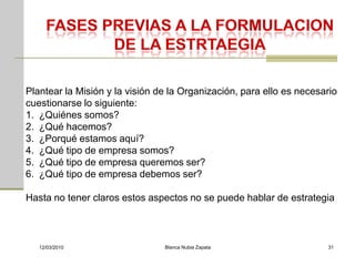 Plantear la Misión y la visión de la Organización, para ello es necesario
cuestionarse lo siguiente:
1. ¿Quiénes somos?
2. ¿Qué hacemos?
3. ¿Porqué estamos aquí?
4. ¿Qué tipo de empresa somos?
5. ¿Qué tipo de empresa queremos ser?
6. ¿Qué tipo de empresa debemos ser?

Hasta no tener claros estos aspectos no se puede hablar de estrategia



   12/03/2010                   Blanca Nubia Zapata                   31
 