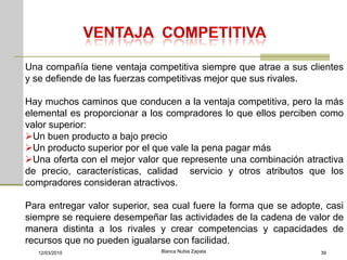 Una compañía tiene ventaja competitiva siempre que atrae a sus clientes
y se defiende de las fuerzas competitivas mejor que sus rivales.

Hay muchos caminos que conducen a la ventaja competitiva, pero la más
elemental es proporcionar a los compradores lo que ellos perciben como
valor superior:
Un buen producto a bajo precio
Un producto superior por el que vale la pena pagar más
Una oferta con el mejor valor que represente una combinación atractiva
de precio, características, calidad servicio y otros atributos que los
compradores consideran atractivos.

Para entregar valor superior, sea cual fuere la forma que se adopte, casi
siempre se requiere desempeñar las actividades de la cadena de valor de
manera distinta a los rivales y crear competencias y capacidades de
recursos que no pueden igualarse con facilidad.
  12/03/2010                   Blanca Nubia Zapata                 39
 