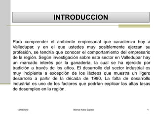 INTRODUCCION


Para comprender el ambiente empresarial que caracteriza hoy a
Valledupar, y en el que ustedes muy posiblemente ejerzan su
profesión, se tendría que conocer el comportamiento del empresario
de la región. Según investigación sobre este sector en Valledupar hay
un marcado interés por la ganadería, la cual se ha ejercido por
tradición a través de los años. El desarrollo del sector industrial es
muy incipiente a excepción de los lácteos que muestra un ligero
desarrollo a partir de la década de 1980. La falta de desarrollo
industrial es uno de los factores que podrían explicar las altas tasas
de desempleo en la región.



  12/03/2010                  Blanca Nubia Zapata                   4
 