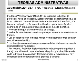 TEORIAS ADMINISTRATIVAS
             ADMINISTRACION CIENTÍFICA (Frederick Taylor): Énfasis en la
             Tarea

             Frederick Winslow Taylor (1856-1915), Ingeniero industrial de
             profesión, nació en Filadelfia, Estados Unidos de Norteamérica, y se
             le ha calificado como el "Padre de la Administración Científica", por
             haber investigado en forma sistemática las operaciones fabriles,
             sobre todo en el área de producción bajo el método científico.
             * No existía ningún sistema efectivo de trabajo.
             * No había incentivos económicos para que los obreros mejoraran su
             trabajo.
             * Las decisiones eran tomadas militar y empíricamente más que por
             conocimiento científico.
             * Los trabajadores eran incorporados a su labor sin tomar en cuenta
             sus habilidades y aptitudes.
             * Por lo tanto, Frederick Taylor desarrolló métodos para organizar el
             trabajo, considerando los materiales, el equipo y las habilidades de
             cada individuo. Éstos se han llamado tiempos y movimientos, hoy
             conocidos como operaciones del proceso o sistema.
12/03/2010                                 Blanca Nubia Zapata                       5
 