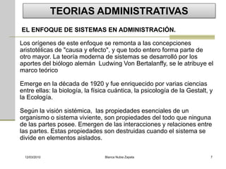 TEORIAS ADMINISTRATIVAS
EL ENFOQUE DE SISTEMAS EN ADMINISTRACIÓN.

Los orígenes de este enfoque se remonta a las concepciones
aristotélicas de "causa y efecto", y que todo entero forma parte de
otro mayor. La teoría moderna de sistemas se desarrolló por los
aportes del biólogo alemán Ludwing Von Bertalanffy, se le atribuye el
marco teórico

Emerge en la década de 1920 y fue enriquecido por varias ciencias
entre ellas: la biología, la física cuántica, la psicología de la Gestalt, y
la Ecología.

Según la visión sistémica, las propiedades esenciales de un
organismo o sistema viviente, son propiedades del todo que ninguna
de las partes posee. Emergen de las interacciones y relaciones entre
las partes. Estas propiedades son destruidas cuando el sistema se
divide en elementos aislados.

 12/03/2010                      Blanca Nubia Zapata                       7
 
