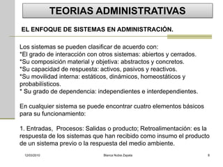 TEORIAS ADMINISTRATIVAS
EL ENFOQUE DE SISTEMAS EN ADMINISTRACIÓN.

Los sistemas se pueden clasificar de acuerdo con:
*El grado de interacción con otros sistemas: abiertos y cerrados.
*Su composición material y objetiva: abstractos y concretos.
*Su capacidad de respuesta: activos, pasivos y reactivos.
*Su movilidad interna: estáticos, dinámicos, homeostáticos y
probabilísticos.
* Su grado de dependencia: independientes e interdependientes.

En cualquier sistema se puede encontrar cuatro elementos básicos
para su funcionamiento:

1. Entradas, Procesos: Salidas o producto; Retroalimentación: es la
respuesta de los sistemas que han recibido como insumo el producto
de un sistema previo o la respuesta del medio ambiente.
 12/03/2010                   Blanca Nubia Zapata                   8
 