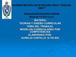 UNIVERSIDAD METROPOLITANA DE EDUCACIÓN, CIENCIA Y TECNOLOGÍA
                         “UMECIT”

          ESPECIALIZACIÓN EN DOCENCIA SUPERIOR
               (Resolución 71-07-SGP 13-jun-07)
                     MATERIA:
       TEORIAS Y DISEÑO CURRICULAR
             TEMA DEL TRABAJO:
        MODELOS CURRICULARES POR
                COMPETENCIAS
              ELABORADO POR:
         AURELIO CASTILLO 8-755-954
 