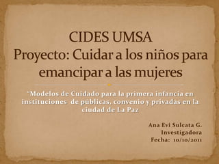 “Modelos de Cuidado para la primera infancia en
instituciones de públicas, convenio y privadas en la
                 ciudad de La Paz

                                     Ana Evi Sulcata G.
                                         Investigadora
                                      Fecha: 10/10/2011
 