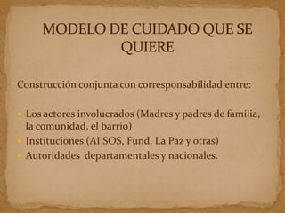 Construcción conjunta con corresponsabilidad entre:

 Los actores involucrados (Madres y padres de familia,
  la comunidad, el barrio)
 Instituciones (AI SOS, Fund. La Paz y otras)
 Autoridades departamentales y nacionales.
 