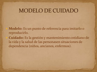  Modelo: Es un punto de referencia para imitarlo o
  reproducirlo.
 Cuidado: Es la gestión y mantenimiento cotidiano de
  la vida y la salud de las personasen situaciones de
  dependencia (niños, ancianos, enfermos).
 