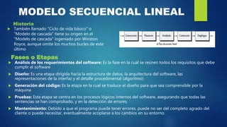 MODELO SECUENCIAL LINEAL
Historia
 También llamado "Ciclo de vida básico" o
"Modelo de cascada" tiene su origen en el
"Modelo de cascada" ingeniado por Winston
Royce, aunque omite los muchos bucles de este
último
Fases o Etapas
 Análisis de los requerimientos del software: Es la fase en la cual se reúnen todos los requisitos que debe
cumplir el software
 Diseño: Es una etapa dirigida hacia la estructura de datos, la arquitectura del software, las
representaciones de la interfaz y el detalle procedimental (algoritmo)
 Generación del código: Es la etapa en la cual se traduce el diseño para que sea comprensible por la
máquina
 Pruebas: Esta etapa se centra en los procesos lógicos internos del software, asegurando que todas las
sentencias se han comprobado, y en la detección de errores.
 Mantenimiento: Debido a que el programa puede tener errores, puede no ser del completo agrado del
cliente o puede necesitar, eventualmente acoplarse a los cambios en su entorno.
 