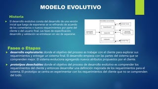 MODELO EVOLUTIVO
Historia
 El desarrollo evolutivo consta del desarrollo de una versión
inicial que luego de exponerse se va refinando de acuerdo
de los comentarios o nuevos requerimientos por parte del
cliente o del usuario final. Las fases de especificación,
desarrollo y validación se entrelazan en vez de separarse.
Fases o Etapas
 desarrollo exploratorio: donde el objetivo del proceso es trabajar con el cliente para explorar sus
requerimientos y entregar un sistema final. El desarrollo empieza con las partes del sistema que se
comprenden mejor. El sistema evoluciona agregando nuevos atributos propuestos por el cliente.
 prototipos desechables: donde el objetivo del proceso de desarrollo evolutivo es comprender los
requerimientos del cliente y entonces desarrollar una definición mejorada de los requerimientos para el
sistema. El prototipo se centra en experimentar con los requerimientos del cliente que no se comprenden
del todo.
 