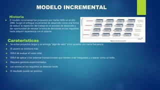 MODELO INCREMENTAL
Historia
 El modelo incremental fue propuesto por Harlan Mills en el año
1980. Surgió el enfoque incremental de desarrollo como una forma
de reducir la repetición del trabajo en el proceso de desarrollo y
dar oportunidad de retrasar la toma de decisiones en los requisitos
hasta adquirir experiencia con el sistema
Carateristicas
 Se evitan proyectos largos y se entrega "algo de valor" a los usuarios con cierta frecuencia.
 El usuario se involucra más.
 Difícil de evaluar el costo total.
 Difícil de aplicar a los sistemas transaccionales que tienden a ser integrados y a operar como un todo.
 Requiere gestores experimentados.
 Los errores en los requisitos se detectan tarde.
 El resultado puede ser positivo.
 
