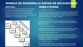 MODELO DE DESARROLLO RÁPIDO DE APLICACIONES
HISTORIA
 El desarrollo rápido de aplicaciones o RAD (acrónimo
en inglés de rapid application development) es un
proceso de desarrollo de software, desarrollado
inicialmente por James Martin en 1980. El método
comprende el desarrollo interactivo, la construcción de
prototipos y el uso de utilidades CASE
 Modelado de Gestión
El flujo de información entre las funciones de gestión se modela de forma
que responda a las siguientes preguntas: ¿Qué información conduce el
proceso de gestión? ¿Qué información se genera? ¿Quién la genera? ¿A
dónde va la información? ¿Quién la proceso?.
 Modelado de Datos
El flujo de información definido como parte de la fase de modelado de
gestión se refina como un conjunto de objetos de datos necesarios para
apoyar la empresa
 Modelado de Procesos
Las descripciones del proceso se crean para añadir, modificar, suprimir, o
recuperar un objeto de datos. Es la comunicación entre los objetos.
 Generación de Aplicaciones
En lugar de crear software con lenguajes de programación de tercera
generación, el proceso DRA trabaja para volver a utilizar componentes de
programas ya existentes (cuando es posible) o a crear componentes
reutilizables (cuando sea necesario).
 Pruebas de Entrega
Como el proceso DRA enfatiza la reutilización, ya se han comprobado
muchos de los componentes de los programas. Esto reduce tiempo de pruebas.
FASES O ETAPAS
 