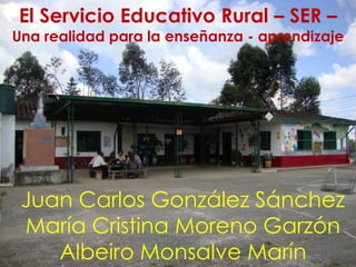 El Servicio Educativo Rural – SER –
Una realidad para la enseñanza - aprendizaje




 Juan Carlos González Sánchez
 María Cristina Moreno Garzón
    Albeiro Monsalve Marín
 