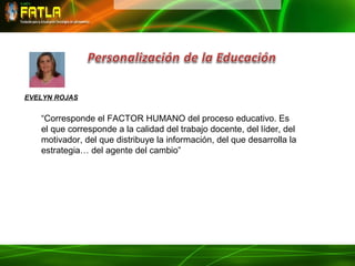 EVELYN ROJAS


   “Corresponde el FACTOR HUMANO del proceso educativo. Es
   el que corresponde a la calidad del trabajo docente, del líder, del
   motivador, del que distribuye la información, del que desarrolla la
   estrategia… del agente del cambio”
 