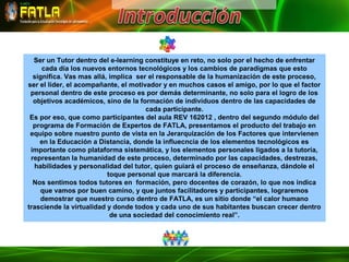 Ser un Tutor dentro del e-learning constituye en reto, no solo por el hecho de enfrentar
     cada día los nuevos entornos tecnológicos y los cambios de paradigmas que esto
  significa. Vas mas allá, implica ser el responsable de la humanización de este proceso,
ser el líder, el acompañante, el motivador y en muchos casos el amigo, por lo que el factor
 personal dentro de este proceso es por demás determinante, no solo para el logro de los
  objetivos académicos, sino de la formación de individuos dentro de las capacidades de
                                      cada participante.
 Es por eso, que como participantes del aula REV 162012 , dentro del segundo módulo del
  programa de Formación de Expertos de FATLA, presentamos el producto del trabajo en
 equipo sobre nuestro punto de vista en la Jerarquización de los Factores que intervienen
    en la Educación a Distancia, donde la influecncia de los elementos tecnológicos es
 importante como plataforma sistemática, y los elementos personales ligados a la tutoría,
 representan la humanidad de este proceso, determinado por las capacidades, destrezas,
  habilidades y personalidad del tutor, quien guiará el proceso de enseñanza, dándole el
                          toque personal que marcará la diferencia.
  Nos sentimos todos tutores en formación, pero docentes de corazón, lo que nos indica
    que vamos por buen camino, y que juntos facilitadores y participantes, lograremos
    demostrar que nuestro curso dentro de FATLA, es un sitio donde “el calor humano
trasciende la virtualidad y donde todos y cada uno de sus habitantes buscan crecer dentro
                           de una sociedad del conocimiento real”.
 