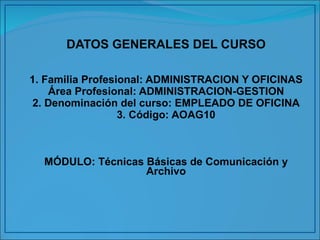 DATOS GENERALES DEL CURSO 1. Familia Profesional: ADMINISTRACION Y OFICINAS Área Profesional: ADMINISTRACION-GESTION 2. Denominación del curso: EMPLEADO DE OFICINA 3. Código: AOAG10 MÓDULO: Técnicas Básicas de Comunicación y Archivo 