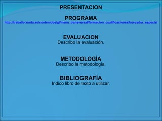 PRESENTACION PROGRAMA http://traballo.xunta.es/contenidos/gl/menu_transversal/formacion_cualificaciones/buscador_especialidades?denominacion=&codigo=&certificado=Todos&familia=ADG&form.button.search=Buscar&form.submitted=1 EVALUACION Describo la evaluación. METODOLOGÍA Describo la metodología. BIBLIOGRAFÍA Indico libro de texto a utilizar. 