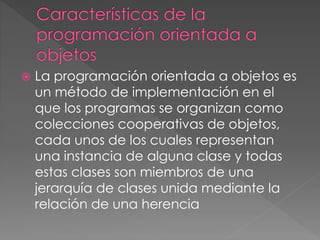  La programación orientada a objetos es 
un método de implementación en el 
que los programas se organizan como 
colecciones cooperativas de objetos, 
cada unos de los cuales representan 
una instancia de alguna clase y todas 
estas clases son miembros de una 
jerarquía de clases unida mediante la 
relación de una herencia 
 