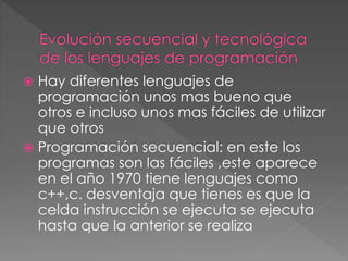  Hay diferentes lenguajes de 
programación unos mas bueno que 
otros e incluso unos mas fáciles de utilizar 
que otros 
 Programación secuencial: en este los 
programas son las fáciles ,este aparece 
en el año 1970 tiene lenguajes como 
c++,c. desventaja que tienes es que la 
celda instrucción se ejecuta se ejecuta 
hasta que la anterior se realiza 
 