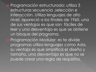  Programación estructurado: utiliza 3 
estructuras secuencia ,selección e 
interacción. Utiliza lenguajes de alto 
nivel, apareció a los finales de 1960. una 
de sus ventajas es que son fáciles de 
leer y una desventaja es que se obtiene 
un bloque del programa. 
 Programación Modular: es te divide 
programas utiliza lenguajes como Ada, 
su ventaja es que simplifica el diseño y 
tamaño, una desventaja es que no se 
puede crear una regla de requisitos. 
 